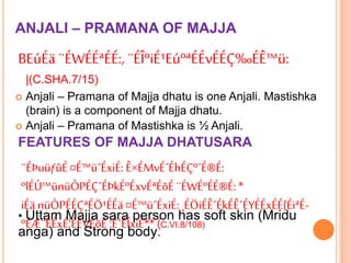 ANJALI – PRAMANA OF MAJJA
BEúÉä ¨ÉWÉÉªÉÉ:,¨ÉÎºiÉ¹EúºªÉÉvÉÉÇ‰ÉÊ™ü:
|(C.SHA.7/15)
 Anjali – Pramana of Majja dhatu is one Anjali. Mastishka
(brain) is a component of Majja dhatu.
 Anjali – Pramana of Mastishka is ½ Anjali.
FEATURES OF MAJJA DHATUSARA
¨ÉÞuüƒûÉ¤É™ü´ÉxiÉ: Ê×ÉMvÉ´ÉhÉÇº´É®É:
ºlÉÚ™ünüÒPÉÇ´ÉÞkÉºÉxvÉªÉõÉ¨ÉWÉºÉÉ®É:*
iÉä nüÒPÉÉÇªÉÖ¹ÉÉä¤É™ü´ÉxiÉ: ¸ÉÖiÉÊ´ÉkÉÊ´ÉYÉÉxÉÉ{ÉiªÉ-
ºÉÆ¨ÉÉxÉ¦ÉÉVÉõÉ¦É´ÉÎxiÉ** (C.VI.8/108)
• Uttam Majja sara person has soft skin (Mridu
anga) and Strong body.
 