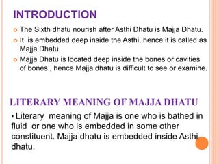 INTRODUCTION
 The Sixth dhatu nourish after Asthi Dhatu is Majja Dhatu.
 It is embedded deep inside the Asthi, hence it is called as
Majja Dhatu.
 Majja Dhatu is located deep inside the bones or cavities
of bones , hence Majja dhatu is difficult to see or examine.
LITERARY MEANING OF MAJJA DHATU
• Literary meaning of Majja is one who is bathed in
fluid or one who is embedded in some other
constituent. Majja dhatu is embedded inside Asthi
dhatu.
 