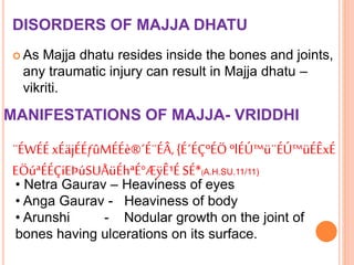 DISORDERS OF MAJJA DHATU
 As Majja dhatu resides inside the bones and joints,
any traumatic injury can result in Majja dhatu –
vikriti.
MANIFESTATIONS OF MAJJA- VRIDDHI
¨ÉWÉÉ xÉäjÉÉƒûMÉÉè®´É¨ÉÂ,{É´ÉÇºÉÖºlÉÚ™ü¨ÉÚ™üÉÊxÉ
EÖúªÉÉÇiEÞúSUÅüÉhªÉ°ÆÿÊ¹ÉSÉ*(A.H.SU.11/11)
• Netra Gaurav – Heaviness of eyes
• Anga Gaurav - Heaviness of body
• Arunshi - Nodular growth on the joint of
bones having ulcerations on its surface.
 