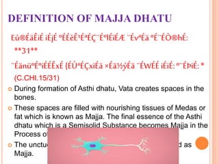 DEFINITION OF MAJJA DHATU
Eú®ÉäÊiÉiÉjÉºÉÉèÊ¹ÉªÉÇ¨ÉºlÉïÉÆ¨ÉvªÉä ºÉ¨ÉÒ®hÉ:
**31**
¨ÉänüºÉºiÉÉÊxÉ{ÉÚªÉÇxiÉä×Éä½ýÉä ¨ÉWÉÉiÉiÉ:º¨ÉÞiÉ:*
(C.CHI.15/31)
 During formation of Asthi dhatu, Vata creates spaces in the
bones.
 These spaces are filled with nourishing tissues of Medas or
fat which is known as Majja. The final essence of the Asthi
dhatu which is a Semisolid Substance becomes Majja in the
Process of Metabolism.
 The unctuous Material is found inside bone is called as
Majja.
 
