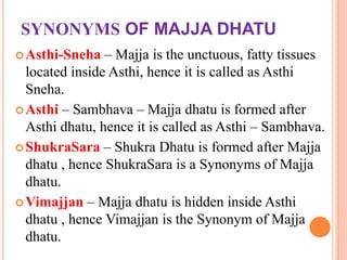 SYNONYMS OF MAJJA DHATU
Asthi-Sneha – Majja is the unctuous, fatty tissues
located inside Asthi, hence it is called as Asthi
Sneha.
Asthi – Sambhava – Majja dhatu is formed after
Asthi dhatu, hence it is called as Asthi – Sambhava.
ShukraSara – Shukra Dhatu is formed after Majja
dhatu , hence ShukraSara is a Synonyms of Majja
dhatu.
Vimajjan – Majja dhatu is hidden inside Asthi
dhatu , hence Vimajjan is the Synonym of Majja
dhatu.
 