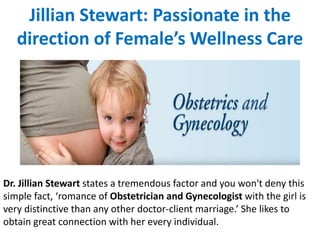 Jillian Stewart: Passionate in the
direction of Female’s Wellness Care
Dr. Jillian Stewart states a tremendous factor and you won't deny this
simple fact, ‘romance of Obstetrician and Gynecologist with the girl is
very distinctive than any other doctor-client marriage.’ She likes to
obtain great connection with her every individual.
 