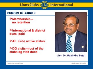 LIONS CLUBS INTERNATIONAL Certified Guiding Lion (CGL08)
Region iii Zone iRegion iii Zone i
Lion Dr. Ravindra kute
Membership –
no retention
International & district
dues paid
All clubs active status
DG visits-most of the
clubs dg visit done
 