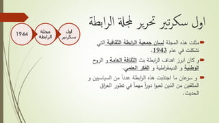 ‫ابط‬‫ر‬‫ال‬ ‫جملةل‬ ‫ير‬‫ر‬‫حت‬ ‫تري‬‫ر‬‫سك‬ ‫اول‬‫ة‬
‫مثلت‬‫المجلة‬ ‫هذه‬‫الثقافية‬ ‫ابطة‬‫ر‬‫ال‬ ‫جمعية‬ ‫لسان‬‫ا‬‫لتي‬
‫عام‬ ‫في‬ ‫تشكلت‬1943.
‫و‬‫بث‬ ‫ابطة‬‫ر‬‫ال‬ ‫اهداف‬ ‫ابرز‬ ‫كان‬‫العامة‬ ‫الثقافة‬‫الر‬ ‫و‬‫ح‬‫و‬
‫الوطنية‬‫و‬ ‫اطية‬‫ر‬‫الديمق‬ ‫و‬‫العلمي‬ ‫الفكر‬.
‫و‬‫السياس‬ ‫من‬ ً‫ا‬‫عدد‬ ‫ابطة‬‫ر‬‫ال‬ ‫هذه‬ ‫اجتذبت‬ ‫ما‬ ‫عان‬‫سر‬‫و‬ ‫يين‬
‫ا‬ ‫تطور‬ ‫في‬ ً‫ا‬‫مهم‬ ً‫ا‬‫ر‬‫دو‬ ‫ا‬‫و‬‫لعب‬ ‫الذين‬ ‫من‬ ‫المثقفين‬‫اق‬‫ر‬‫لع‬
‫الحديث‬.
‫اول‬
‫سكرتي‬‫ر‬
‫مجلة‬
‫الرابطة‬1944
 