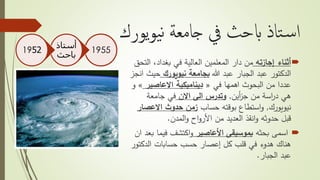 ‫يورك‬‫و‬‫ي‬‫ن‬ ‫جامعة‬ ‫يف‬ ‫ابحث‬ ‫تاذ‬‫س‬‫ا‬
‫أثناء‬‫إجازته‬‫العالية‬ ‫المعلمين‬ ‫دار‬ ‫من‬‫في‬‫ا‬ ،‫بغداد‬‫لتحق‬
‫هللا‬ ‫عبد‬ ‫الجبار‬ ‫عبد‬ ‫الدكتور‬‫نيويورك‬ ‫بجامعة‬‫ح‬‫انجز‬ ‫يث‬
‫اهمها‬ ‫البحوث‬ ‫من‬ ‫عددا‬‫في‬«‫االعاصير‬ ‫ديناميكية‬»‫و‬
‫من‬ ‫اسة‬‫ر‬‫د‬ ‫هي‬‫أين‬‫ز‬‫ج‬,‫االن‬ ‫الى‬ ‫وتدرس‬‫جامعة‬ ‫في‬
‫نيويورك‬,‫حساب‬ ‫بوقته‬ ‫استطاع‬‫و‬‫االعص‬ ‫حدوث‬ ‫زمن‬‫ار‬
‫المدن‬‫و‬ ‫اح‬‫و‬‫األر‬ ‫من‬ ‫العديد‬ ‫انقذ‬‫و‬ ‫حدوثه‬ ‫قبل‬.
‫بحثه‬ ‫اسمى‬‫األعاصير‬ ‫بموسيقى‬‫فيم‬ ‫اكتشف‬‫و‬‫ان‬ ‫بعد‬ ‫ا‬
‫الدك‬ ‫حسابات‬ ‫حسب‬ ‫إعصار‬ ‫كل‬ ‫قلب‬ ‫في‬ ‫هدوء‬ ‫هناك‬‫تور‬
‫الجبار‬ ‫عبد‬.
1955
‫أستاذ‬
‫باحث‬
1952
 