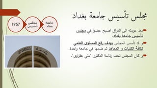 ‫بغداد‬ ‫جامعة‬ ‫يس‬‫س‬‫أ‬‫أ‬‫ت‬ ‫جملس‬
‫بعد‬‫في‬ ً‫ا‬‫و‬‫عض‬ ‫اصبح‬ ‫اق‬‫ر‬‫الع‬ ‫الى‬ ‫عودته‬‫مجلس‬
‫بغداد‬ ‫جامعة‬ ‫تأسيس‬.
‫و‬‫المجلس‬ ‫تأسس‬ ‫قد‬‫العلمي‬ ‫ى‬‫المستو‬ ‫رفع‬ ‫بهدف‬
‫المعاهد‬ ‫و‬ ‫الكليات‬ ‫لكافة‬‫اح‬‫و‬ ‫جامعة‬ ‫في‬ ‫ضمها‬ ‫ثم‬‫دة‬.
‫و‬‫تحت‬ ‫المجلس‬ ‫كان‬‫ئاسة‬‫ر‬‫الدكتور‬"‫متي‬‫ي‬‫او‬‫ر‬‫عق‬."
‫جامعة‬
‫بغداد‬
‫مجلس‬
‫تأسيس‬1957
 