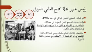 ‫الع‬ ‫العلمي‬ ‫اجملمع‬ ‫جمةل‬ ‫ير‬‫ر‬‫حت‬ ‫يس‬‫ئ‬‫ر‬‫ايق‬‫ر‬
‫تم‬‫عام‬ ‫في‬ ‫اقي‬‫ر‬‫الع‬ ‫العلمي‬ ‫المجمع‬ ‫تشكيل‬1956.
‫وكانت‬‫مجاالت‬ ‫في‬ ‫البحوث‬ ‫تنشر‬ ‫المجمع‬ ‫مجلة‬
‫و‬ ‫الجيولوجية‬ ‫الفيزياء‬ ‫و‬ ‫الفيزياء‬ ‫و‬ ‫الرياضيات‬‫الهندسة‬
‫و‬‫الكيمياء‬‫األحياء‬ ‫وعلم‬.
‫ولتسهيل‬‫المقاالت‬ ‫جميع‬ ‫كتبت‬ ‫الدولي‬ ‫التفاعل‬‫باللغة‬
‫األلمانية‬ ‫أو‬ ‫الفرنسية‬ ‫أو‬ ‫اإلنجليزية‬‫ب‬ ‫ملخص‬ ‫مع‬‫اللغة‬
‫بية‬‫ر‬‫الع‬
1962
‫العلمي‬
‫العراقي‬1957
 