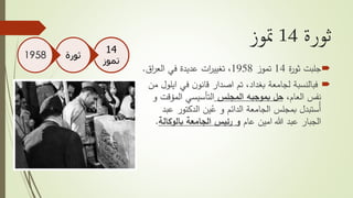 ‫ثورة‬14‫متوز‬
‫جلبت‬‫ة‬‫ر‬‫ثو‬14‫تموز‬1958‫اق‬‫ر‬‫الع‬ ‫في‬ ‫عديدة‬ ‫ات‬‫ر‬‫تغيي‬ ،.
‫اي‬ ‫في‬ ‫ن‬‫قانو‬ ‫اصدار‬ ‫تم‬ ،‫بغداد‬ ‫لجامعة‬ ‫فبالنسبة‬‫من‬ ‫لول‬
،‫العام‬ ‫نفس‬‫المجلس‬ ‫بموجبه‬ ‫حل‬‫المؤق‬ ‫التأسيسي‬‫و‬ ‫ت‬
‫ع‬ ‫الدكتور‬ ‫ين‬ُ‫ع‬ ‫و‬ ‫الدائم‬ ‫الجامعة‬ ‫بمجلس‬ ‫ُستبدل‬‫أ‬‫بد‬
‫عام‬ ‫امين‬ ‫هللا‬ ‫عبد‬ ‫الجبار‬‫الجامعة‬ ‫رئيس‬ ‫و‬‫بالوكال‬‫ة‬.
14
‫تموز‬
‫ثورة‬1958
 