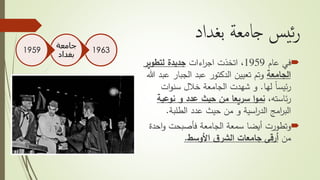 ‫بغداد‬ ‫جامعة‬ ‫يس‬‫ئ‬‫ر‬
‫في‬‫عام‬1959،‫اتخذت‬‫اءات‬‫ر‬‫اج‬‫لتطوير‬ ‫جديدة‬
‫الجامعة‬‫ع‬ ‫الجبار‬ ‫عبد‬ ‫الدكتور‬ ‫تعيين‬ ‫وتم‬‫هللا‬ ‫بد‬
‫لها‬ ً‫ا‬‫ئيس‬‫ر‬.‫ات‬‫و‬‫سن‬ ‫خالل‬ ‫الجامعة‬ ‫شهدت‬ ‫و‬
،‫ئاسته‬‫ر‬‫نوعية‬ ‫و‬ ‫عدد‬ ‫حيث‬ ‫من‬ ‫سريعا‬ ‫ا‬‫و‬‫نم‬
‫الطلبة‬ ‫عدد‬ ‫حيث‬ ‫من‬ ‫و‬ ‫اسية‬‫ر‬‫الد‬ ‫امج‬‫ر‬‫الب‬.
‫وتطورت‬‫الجامعة‬ ‫سمعة‬ ‫أيضا‬‫فأصبحت‬‫احد‬‫و‬‫ة‬
‫من‬‫ق‬‫الشر‬ ‫جامعات‬ ‫أرقى‬‫األوسط‬.
1963
‫جامعة‬
‫بغداد‬
1959
 