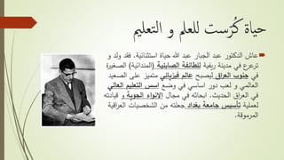 ‫تعلمي‬‫ل‬‫ا‬ ‫و‬ ‫للعمل‬ ‫ست‬ّ‫ر‬ُ‫ك‬ ‫ياة‬‫ح‬
‫استثنائية‬ ‫حياة‬ ‫هللا‬ ‫عبد‬ ‫الجبار‬ ‫عبد‬ ‫الدكتور‬ ‫عاش‬.‫ف‬‫و‬ ‫ولد‬ ‫قد‬
‫يفية‬‫ر‬ ‫مدينة‬ ‫في‬ ‫ع‬‫عر‬‫تر‬‫للطائفة‬‫الصابئية‬(‫المندائي‬‫ة‬)‫ة‬‫ر‬‫الصغي‬
‫في‬‫اق‬‫ر‬‫الع‬ ‫جنوب‬‫ليصبح‬‫فيزيائي‬ ‫عالم‬‫ا‬ ‫على‬ ‫متميز‬‫لصعيد‬
‫وضع‬ ‫في‬ ‫اساسي‬ ‫دور‬ ‫لعب‬ ‫و‬ ‫العالمي‬‫الع‬ ‫التعليم‬ ‫اسس‬‫الي‬
‫الحديث‬ ‫اق‬‫ر‬‫الع‬ ‫في‬.‫مجال‬ ‫في‬ ‫ابحاثه‬‫الجوية‬ ‫اء‬‫و‬‫االن‬‫ق‬ ‫و‬‫يادته‬
‫لعملية‬‫بغداد‬ ‫جامعة‬ ‫تأسيس‬‫الع‬ ‫الشخصيات‬ ‫من‬ ‫جعلته‬‫اقية‬‫ر‬
‫المرموقة‬.
 