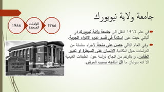 ‫يورك‬‫و‬‫ي‬‫ن‬ ‫والية‬ ‫جامعة‬
‫في‬‫عام‬١٩٦٦‫الى‬ ‫انتقل‬‫نيويورك‬ ‫الية‬‫و‬ ‫جامعة‬‫في‬
‫ين‬ُ‫ع‬ ‫حيث‬ ‫ألباني‬‫ا‬ ‫اء‬‫و‬‫االن‬ ‫علوم‬ ‫قسم‬ ‫في‬ ً‫ا‬‫استاذ‬‫لجوية‬.
‫التالي‬ ‫العام‬ ‫وفي‬‫منحة‬ ‫على‬ ‫حصل‬‫م‬ ‫سلسلة‬ ‫اء‬‫ر‬‫إلج‬‫ن‬
‫امكانية‬ ‫حول‬ ‫اسات‬‫ر‬‫الد‬‫تغ‬ ‫او‬ ‫ة‬‫السيطر‬ ‫على‬ ‫االنسان‬‫يير‬
‫الطقس‬.‫الطبقات‬ ‫حول‬ ‫اسة‬‫ر‬‫د‬ ‫ه‬‫ز‬‫انجا‬ ‫من‬ ‫غم‬‫بالر‬ ‫و‬‫ال‬‫غيمية‬
‫ما‬ ‫عان‬‫سر‬ ‫انه‬ ‫اال‬‫بسبب‬ ‫انتاجه‬ ّ‫قل‬‫المرض‬.
1966
‫الواليات‬
‫المتحدة‬1966
 