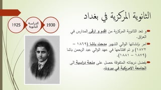 ‫بغداد‬ ‫يف‬ ‫ية‬‫ز‬‫املرك‬ ‫ية‬‫و‬‫ن‬‫ا‬‫ث‬‫ل‬‫ا‬
‫من‬ ‫ية‬‫ز‬‫المرك‬ ‫الثانوية‬ ‫تعد‬ ‫و‬‫ارقى‬ ‫و‬ ‫اقدم‬‫ف‬ ‫المدارس‬‫ي‬
‫اق‬‫ر‬‫الع‬.
‫امر‬‫بإنشائها‬‫الشهير‬ ‫الي‬‫و‬‫ال‬‫باشا‬ ‫مدحت‬(١٨٦٩–
١٨٧٢)‫الرحمن‬ ‫عبد‬ ‫الي‬‫و‬‫ال‬ ‫عهد‬ ‫في‬ ‫افتتاحها‬ ‫تم‬ ‫و‬‫باشا‬
(١٨٧٩–١٨٨١.)
‫بفضل‬‫على‬ ‫حصل‬ ‫المتفوقة‬ ‫درجاته‬‫اسي‬‫ر‬‫د‬ ‫منحة‬‫ة‬‫الى‬
‫في‬ ‫االمريكية‬ ‫الجامعة‬‫بيروت‬.
1930
‫الدراسة‬
‫الثانوية‬1925
 