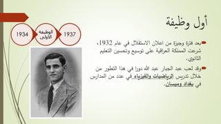 ‫يفة‬‫ظ‬‫و‬ ‫ول‬‫أ‬‫أ‬
‫بعد‬‫عام‬ ‫في‬ ‫االستقالل‬ ‫اعالن‬ ‫من‬ ‫ة‬‫ز‬‫وجي‬ ‫ة‬‫ر‬‫فت‬1932،
‫ال‬ ‫وتحسين‬ ‫توسيع‬ ‫على‬ ‫اقية‬‫ر‬‫الع‬ ‫المملكة‬ ‫عت‬‫شر‬‫تعليم‬
‫ي‬‫الثانو‬.
‫وقد‬‫التطو‬ ‫هذا‬ ‫في‬ ‫ا‬‫ر‬‫دو‬ ‫هللا‬ ‫عبد‬ ‫الجبار‬ ‫عبد‬ ‫لعب‬‫من‬ ‫ر‬
‫يس‬‫ر‬‫تد‬ ‫خالل‬‫الفيزياء‬‫و‬ ‫الرياضيات‬‫ال‬ ‫من‬ ‫عدد‬ ‫في‬‫مدارس‬
‫في‬‫بغداد‬‫وميسان‬.
1937
‫الوظيفة‬
‫االولى‬1934
 