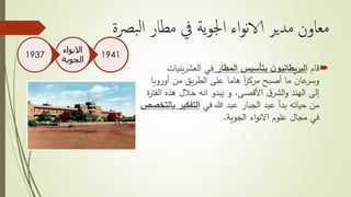 ‫بص‬‫ل‬‫ا‬ ‫مطار‬ ‫يف‬ ‫ية‬‫و‬‫اجل‬ ‫اء‬‫و‬‫ن‬‫الا‬ ‫مدير‬ ‫معاون‬‫ة‬
‫قام‬‫المطار‬ ‫بتأسيس‬ ‫ن‬‫البريطانيو‬‫يني‬‫ر‬‫العش‬ ‫في‬‫ات‬
‫أوروب‬ ‫من‬ ‫يق‬‫ر‬‫الط‬ ‫على‬ ‫هاما‬ ً‫ا‬‫ز‬‫مرك‬ ‫أصبح‬ ‫ما‬ ‫عان‬‫وسر‬‫ا‬
‫األقصى‬ ‫ق‬‫الشر‬‫و‬ ‫الهند‬ ‫إلى‬.‫هذه‬ ‫خالل‬ ‫انه‬ ‫يبدو‬ ‫و‬‫ة‬‫ر‬‫الفت‬
‫في‬ ‫هللا‬ ‫عبد‬ ‫الجبار‬ ‫عبد‬ ‫بدأ‬ ‫حياته‬ ‫من‬‫التفكير‬‫بالتخصص‬
‫اء‬‫و‬‫االن‬ ‫علوم‬ ‫مجال‬ ‫في‬‫الجوية‬.
1941
‫االنواء‬
‫الجوية‬
1937
 