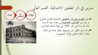 ‫ال‬ ‫سم‬‫لق‬‫ا‬ ،‫ية‬‫ئ‬‫تدا‬‫ب‬‫الا‬ ‫املعلمني‬ ‫دار‬ ‫يف‬ ‫مدرس‬‫عايل‬
‫عمل‬‫المعلمين‬ ‫دار‬ ‫في‬ ‫كمدرس‬‫االبتدائية‬(‫ال‬ ‫القسم‬‫عالي‬)
‫من‬ ‫عدد‬ ‫و‬‫االعدادية‬ ‫المدارس‬‫بغداد‬ ‫في‬.‫تأسست‬ ‫وقد‬
‫عام‬ ‫في‬ ‫المدرسة‬ ‫هذه‬1891‫الحكم‬ ‫نهاية‬ ‫في‬‫العثماني‬.
‫و‬‫من‬ ‫الكثير‬ ‫شغل‬ ‫قد‬‫يجيها‬‫ر‬‫خ‬‫الب‬ ‫في‬ ‫هامة‬ ‫اكز‬‫ر‬‫م‬‫الد‬
‫ائل‬‫و‬‫أ‬‫و‬ ‫الملكي‬ ‫الحكم‬ ‫خالل‬‫ية‬‫ر‬‫الجمهو‬.
1944‫دار‬
‫المعلمين‬1941
 