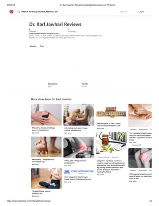 5/6/2018 Dr. Karl Jawhari Reviews (drkarljawharireviews) on Pinterest
https://www.pinterest.com/drkarljawharireviews/ 1/2
Dr. Karl Jawhari Reviews
0
Followers
5
Following
drkarljawharireviews.wordpress.com
Dallas , Texas / Dr. Karl Jawhari is a teacher assistant, certified health coach, national speaker, and
founder of Core Integrative Health and Dallas Spine and Disc.
Boards Pins
More ideas from Dr. Karl Jawhari
Discipline
1 Pin
Health
11 Pins
Alleviating knee pain | Image
source: pixabay.com
See more
Alleviating back pain | Image
source: pixabay.com
See more
Self-discipline in kids | Image
source: kids1stacademy.com
See more
The right kind of self treatme
help you knock out plantar
fasciitis, a common and ann
injury.
See more
by paisan191
Pain Relief Plantar Fasciitis Foo
Integrative medicine combines
modern medicine with established
approaches from around the world.
By joining modern medicine with
proven practices from other
healing traditions
See more
Alternative Medicine Alternative Health
Neuropathy | Image source:
roswellpark.org
See more
Elbow pain | Image source:
pixabay.com
See more
Oil Cupping helps to perform
relief of pains, or other lubri
used in this.
See more
Knee Pain Profile Pictures Free
Fitness | Image source:
pixabay.com
See more
Core Integrative Health logo |
Image source: Dfwstemcells.com
See more
Sign up Log inSearch for easy dinners, fashion, etc.
 