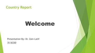 Country Report
Welcome
Presentation By: Dr. Zain Latif
35 DCDD
 