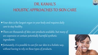 DR. KAMAL’S
HOLISTIC APPROACHES TO SKIN CARE
Your skin is the largest organ in your body and requires daily
care to stay healthy.
There are thousands of skin care products available, but many of
are expensive or contain potentially harmful synthetic
ingredients.
fortunately, it is possible to care for our skin in a holistic way,
without having to rely on these types of products.
 