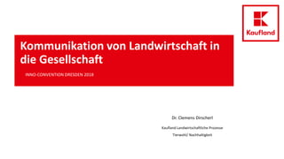 Kommunikation von Landwirtschaft in
die Gesellschaft
INNO-CONVENTION DRESDEN 2018
Dr. Clemens Dirscherl
Kaufland Landwirtschaftliche Prozesse
Tierwohl/ Nachhaltigkeit
 