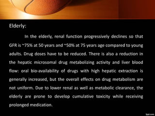 Elderly:
In the elderly, renal function progressively declines so that
GFR is ~75% at 50 years and ~50% at 75 years age compared to young
adults. Drug doses have to be reduced. There is also a reduction in
the hepatic microsomal drug metabolizing activity and liver blood
flow: oral bio-availability of drugs with high hepatic extraction is
generally increased, but the overall effects on drug metabolism are
not uniform. Due to lower renal as well as metabolic clearance, the
elderly are prone to develop cumulative toxicity while receiving
prolonged medication.
 