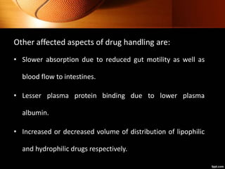 Other affected aspects of drug handling are:
• Slower absorption due to reduced gut motility as well as
blood flow to intestines.
• Lesser plasma protein binding due to lower plasma
albumin.
• Increased or decreased volume of distribution of lipophilic
and hydrophilic drugs respectively.
 