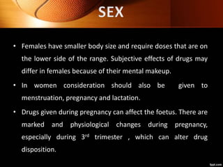 • Females have smaller body size and require doses that are on
the lower side of the range. Subjective effects of drugs may
differ in females because of their mental makeup.
• In women consideration should also be given to
menstruation, pregnancy and lactation.
• Drugs given during pregnancy can affect the foetus. There are
marked and physiological changes during pregnancy,
especially during 3rd trimester , which can alter drug
disposition.
 