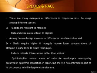 SPECIES & RACE
• There are many examples of differences in responsiveness to drugs
among different species.
Ex – Rabbits are resistant to Atropine
Rats and mice are resistant to digitalis
• Among human beings some racial differences have been observed.
Ex – Blacks require higher & mongols require lower concentrations of
atropine & ephedrine to dilate their pupil.
Indians tolerate thiacetazone better than whites
Quiniodochlor related cases of subacute myelo-optic neuropathy
occurred in epidemic proportion in Japan, but there is no confirmed report of
its occurrence in India despite extensive use.
 