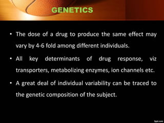 GENETICS
• The dose of a drug to produce the same effect may
vary by 4-6 fold among different individuals.
• All key determinants of drug response, viz
transporters, metabolizing enzymes, ion channels etc.
• A great deal of individual variability can be traced to
the genetic composition of the subject.
 