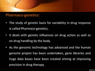 Pharmaco-genetics:
• The study of genetic basis for variability in drug response
is called Pharmaco-genetics.
• It deals with genetic influences on drug action as well as
on drug handling by the body.
• As the genomic technology has advanced and the human
genome project has been undertaken, gene libraries and
huge data bases have been created aiming at improving
precision in drug therapy.
 