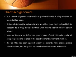 Pharmaco-genomics:
• It is the use of genetic information to guide the choice of drug and dose on
an individual basis.
• It intends to identify individuals who are either more likely or less likely to
respond to a drug, as well as those who require altered dose of certain
drugs.
• Attempt is made to define the genetic basis of an individual’s profile of
drug response and to predict the best treatment option for him / her.
• So far, this has been applied largely to patients with known genetic
abnormalities, but the goal is personalized medicine on a wide scale.
 