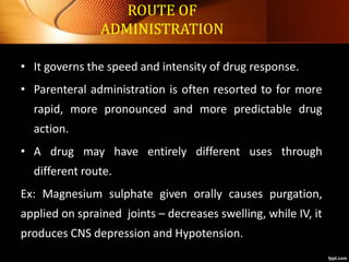 ROUTE OF
ADMINISTRATION
• It governs the speed and intensity of drug response.
• Parenteral administration is often resorted to for more
rapid, more pronounced and more predictable drug
action.
• A drug may have entirely different uses through
different route.
Ex: Magnesium sulphate given orally causes purgation,
applied on sprained joints – decreases swelling, while IV, it
produces CNS depression and Hypotension.
 
