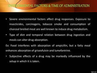 ENVIRONMENTAL FACTORS & TIME OF ADMINISTRATION
• Severe environmental factors affect drug responses. Exposure to
insecticides, carcinogens, tobacco smoke and consumption of
charcoal broiled meat are well known to induce drug metabolism.
• Type of diet and temporal relation between drug ingestion and
meals can alter drug absorption.
Ex: Food interferes with absorption of ampicillin, but a fatty meal
enhances absorption of griseofulvin and lumefantrine.
• Subjective effects of a drug may be markedly influenced by the
setup in which it is taken.
 