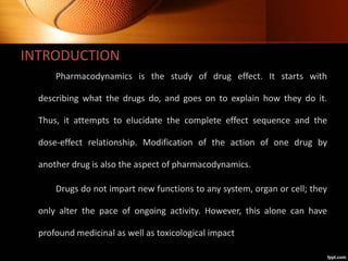 INTRODUCTION
Pharmacodynamics is the study of drug effect. It starts with
describing what the drugs do, and goes on to explain how they do it.
Thus, it attempts to elucidate the complete effect sequence and the
dose-effect relationship. Modification of the action of one drug by
another drug is also the aspect of pharmacodynamics.
Drugs do not impart new functions to any system, organ or cell; they
only alter the pace of ongoing activity. However, this alone can have
profound medicinal as well as toxicological impact
 