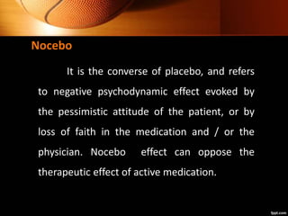 Nocebo
It is the converse of placebo, and refers
to negative psychodynamic effect evoked by
the pessimistic attitude of the patient, or by
loss of faith in the medication and / or the
physician. Nocebo effect can oppose the
therapeutic effect of active medication.
 