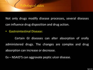 Pathological states
Not only drugs modify disease processes, several diseases
can influence drug disposition and drug action.
• Gastrointestinal Disease:
Certain GI diseases can alter absorption of orally
administered drugs. The changes are complex and drug
absorption can increase or decrease.
Ex – NSAID’S can aggravate peptic ulcer disease.
 