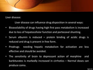 Liver disease:
Liver disease can influence drug disposition in several ways:
• Bioavailability of drugs having high first pass metabolism is increased
due to loss of hepatocellular function and portocaval shunting.
• Serum albumin is reduced – protein binding of acidic drugs is
reduced and drug is present in free form.
• Prodrugs needing hepatic metabolism for activation are less
effective and should be avoided.
• The sensitivity of brain to depressant action of morphine and
barbiturates is markedly increased in cirrhotics – Normal doses can
produce coma.
 