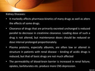 Kidney Diseases:
• It markedly affects pharmaco-kinetics of many drugs as well as alters
the effects of some drugs.
• Clearance of drugs that are primarily excreted unchanged is reduced
parallel to decrease in creatinine clearance. Loading dose of such a
drug is not altered, but maintenance doses should be reduced or
dose interval prolonged proportionately.
• Plasma proteins, especially albumin, are often low or altered in
structure in patients with renal disease – binding of acidic drugs is
reduced, but that of basic drugs are not much affected
• The permeability of blood-brain barrier is increased in renal failure;
opiates, barbiturates etc. produce more CNS depression.
 