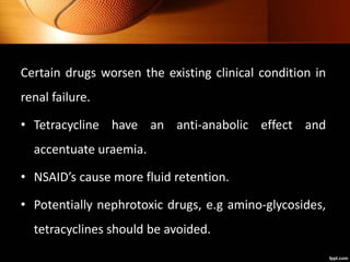 Certain drugs worsen the existing clinical condition in
renal failure.
• Tetracycline have an anti-anabolic effect and
accentuate uraemia.
• NSAID’s cause more fluid retention.
• Potentially nephrotoxic drugs, e.g amino-glycosides,
tetracyclines should be avoided.
 