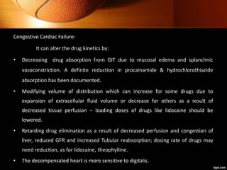 Congestive Cardiac Failure:
It can alter the drug kinetics by:
• Decreasing drug absorption from GIT due to mucosal edema and splanchnic
vasoconstriction. A definite reduction in procainamide & hydrochlorothiazide
absorption has been documented.
• Modifying volume of distribution which can increase for some drugs due to
expansion of extracellular fluid volume or decrease for others as a result of
decreased tissue perfusion – loading doses of drugs like lidocaine should be
lowered.
• Retarding drug elimination as a result of decreased perfusion and congestion of
liver, reduced GFR and increased Tubular reabsorption; dosing rate of drugs may
need reduction, as for lidocaine, theophylline.
• The decompensated heart is more sensitive to digitalis.
 
