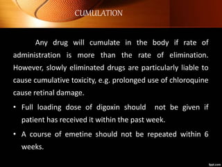 CUMULATION
Any drug will cumulate in the body if rate of
administration is more than the rate of elimination.
However, slowly eliminated drugs are particularly liable to
cause cumulative toxicity, e.g. prolonged use of chloroquine
cause retinal damage.
• Full loading dose of digoxin should not be given if
patient has received it within the past week.
• A course of emetine should not be repeated within 6
weeks.
 