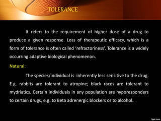 TOLERANCE
It refers to the requirement of higher dose of a drug to
produce a given response. Loss of therapeutic efficacy, which is a
form of tolerance is often called ‘refractoriness’. Tolerance is a widely
occurring adaptive biological phenomenon.
Natural:
The species/individual is inherently less sensitive to the drug.
E.g. rabbits are tolerant to atropine; black races are tolerant to
mydriatics. Certain individuals in any population are hyporesponders
to certain drugs, e.g. to Beta adrenergic blockers or to alcohol.
 