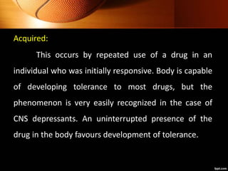 Acquired:
This occurs by repeated use of a drug in an
individual who was initially responsive. Body is capable
of developing tolerance to most drugs, but the
phenomenon is very easily recognized in the case of
CNS depressants. An uninterrupted presence of the
drug in the body favours development of tolerance.
 