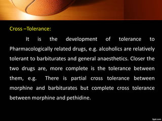 Cross –Tolerance:
It is the development of tolerance to
Pharmacologically related drugs, e.g. alcoholics are relatively
tolerant to barbiturates and general anaesthetics. Closer the
two drugs are, more complete is the tolerance between
them, e.g. There is partial cross tolerance between
morphine and barbiturates but complete cross tolerance
between morphine and pethidine.
 