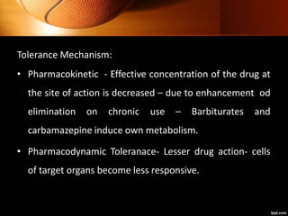 Tolerance Mechanism:
• Pharmacokinetic - Effective concentration of the drug at
the site of action is decreased – due to enhancement od
elimination on chronic use – Barbiturates and
carbamazepine induce own metabolism.
• Pharmacodynamic Toleranace- Lesser drug action- cells
of target organs become less responsive.
 