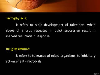 Tachyphylaxis:
It refers to rapid development of tolerance when
doses of a drug repeated in quick succession result in
marked reduction in response.
Drug Resistance:
It refers to tolerance of micro-organisms to inhibitory
action of anti-microbials.
 