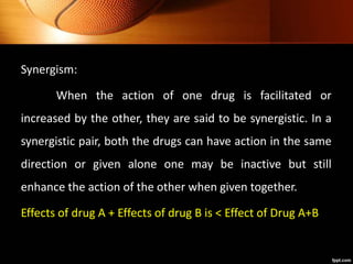 Synergism:
When the action of one drug is facilitated or
increased by the other, they are said to be synergistic. In a
synergistic pair, both the drugs can have action in the same
direction or given alone one may be inactive but still
enhance the action of the other when given together.
Effects of drug A + Effects of drug B is < Effect of Drug A+B
 
