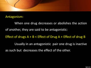 Antagonism:
When one drug decreases or abolishes the action
of another, they are said to be antagonistic:
Effect of drugs A + B < Effect of Drug A + Effect of drug B
Usually in an antagonistic pair one drug is inactive
as such but decreases the effect of the other.
 
