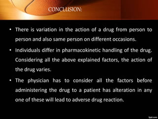 CONCLUSION:
• There is variation in the action of a drug from person to
person and also same person on different occasions.
• Individuals differ in pharmacokinetic handling of the drug.
Considering all the above explained factors, the action of
the drug varies.
• The physician has to consider all the factors before
administering the drug to a patient has alteration in any
one of these will lead to adverse drug reaction.
 