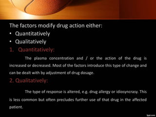 The factors modify drug action either:
• Quantitatively
• Qualitatively
1. Quantitatively:
The plasma concentration and / or the action of the drug is
increased or decreased. Most of the factors introduce this type of change and
can be dealt with by adjustment of drug dosage.
2. Qualitatively:
The type of response is altered, e.g. drug allergy or idiosyncrasy. This
is less common but often precludes further use of that drug in the affected
patient.
 