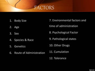 1. Body Size
2. Age
3. Sex
4. Species & Race
5. Genetics
6. Route of Administration
7. Environmental factors and
time of administration
8. Psychological Factor
9. Pathological states
10. Other Drugs
11. Cumulation
12. Tolerance
FACTORS
 